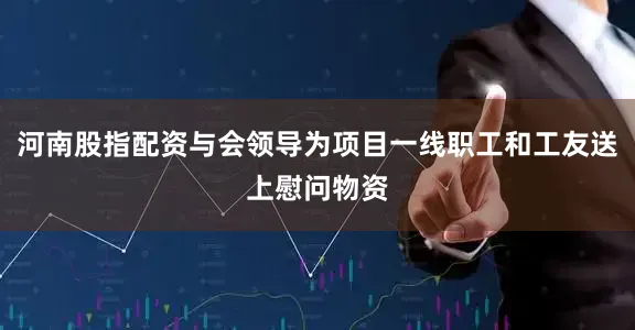 河南股指配资与会领导为项目一线职工和工友送上慰问物资