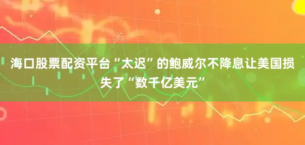 海口股票配资平台“太迟”的鲍威尔不降息让美国损失了“数千亿美元”