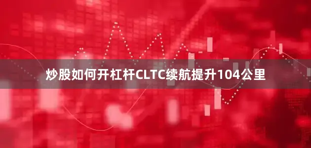 炒股如何开杠杆CLTC续航提升104公里