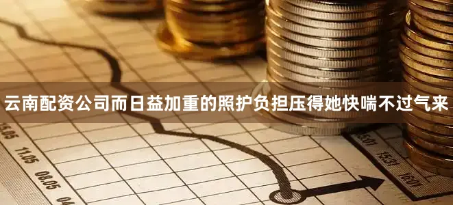 云南配资公司而日益加重的照护负担压得她快喘不过气来