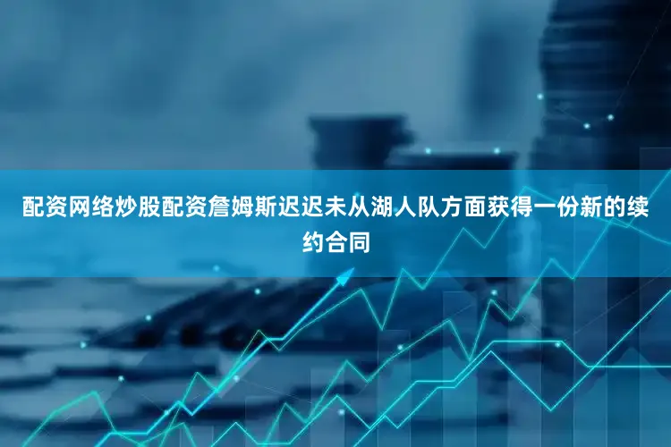 配资网络炒股配资詹姆斯迟迟未从湖人队方面获得一份新的续约合同