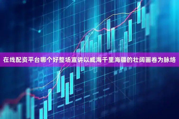 在线配资平台哪个好整场宣讲以威海千里海疆的壮阔画卷为脉络