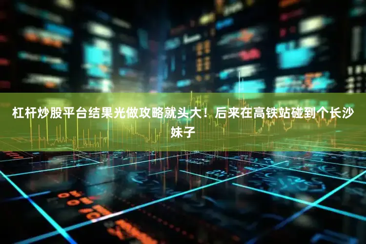 杠杆炒股平台结果光做攻略就头大！后来在高铁站碰到个长沙妹子
