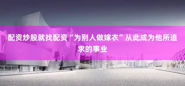 配资炒股就找配资“为别人做嫁衣”从此成为他所追求的事业