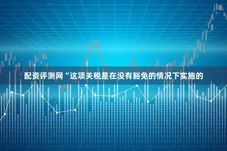 配资评测网“这项关税是在没有豁免的情况下实施的