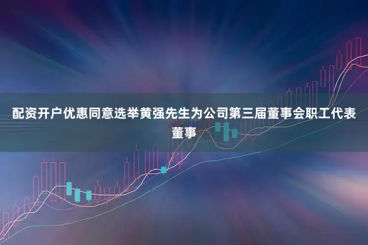 配资开户优惠同意选举黄强先生为公司第三届董事会职工代表董事