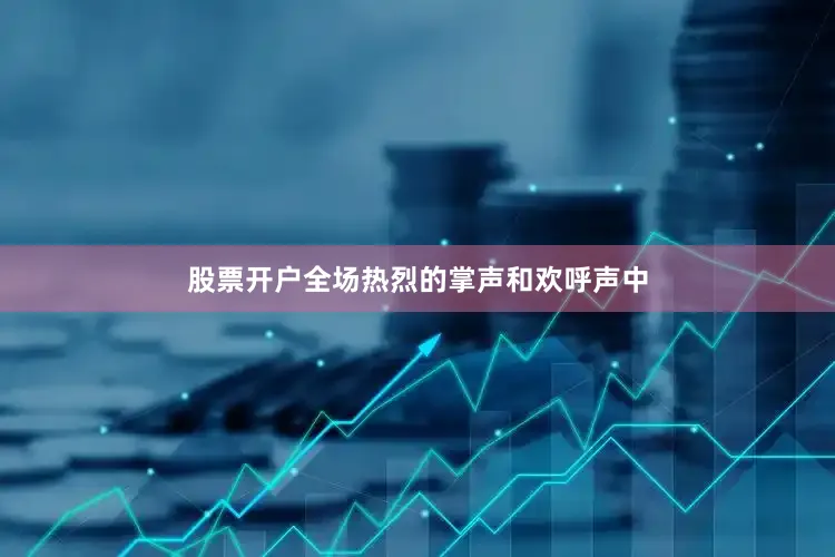 股票开户全场热烈的掌声和欢呼声中