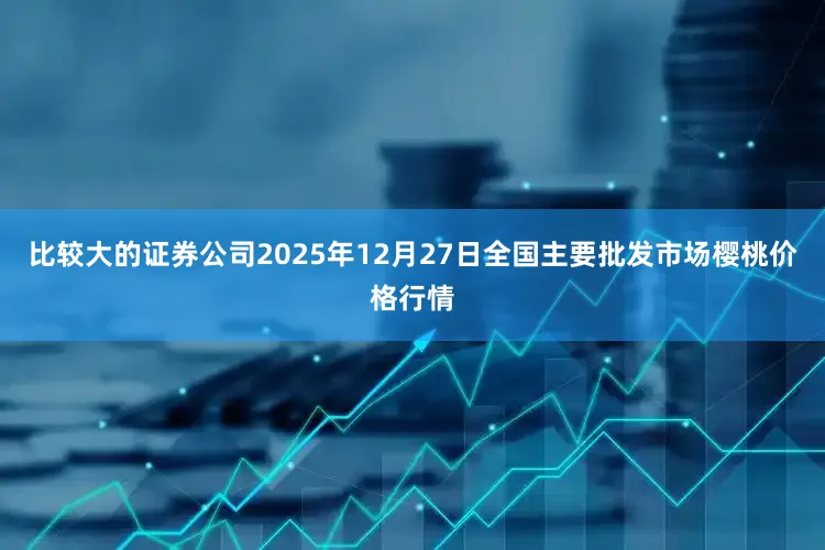 比较大的证券公司2025年12月27日全国主要批发市场樱桃价格行情